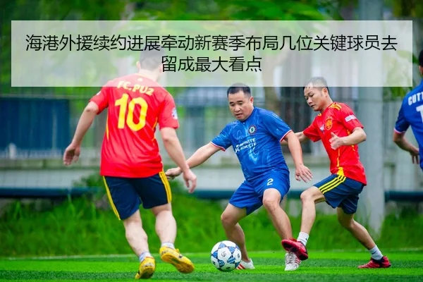 海港外援续约进展牵动新赛季布局几位关键球员去留成最大看点